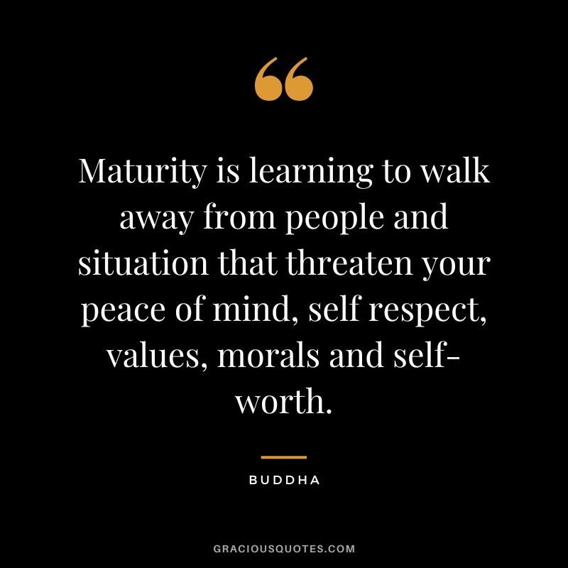 Maturity is learning to walk away from people and situation that threaten your peace of mind, self respect, values, morals and self-worth. - Buddha