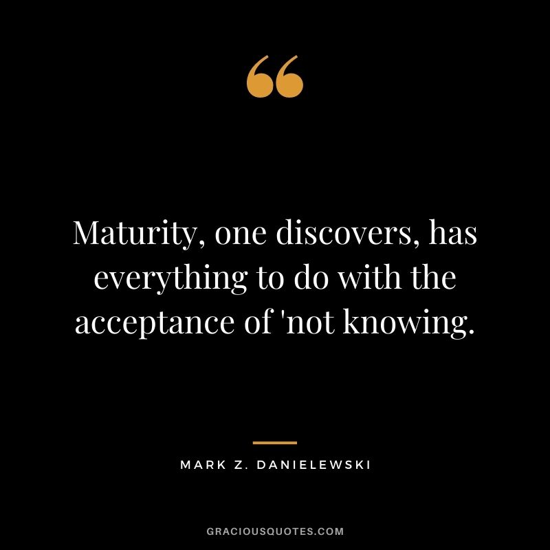 Maturity, one discovers, has everything to do with the acceptance of 'not knowing. - Mark Z. Danielewski
