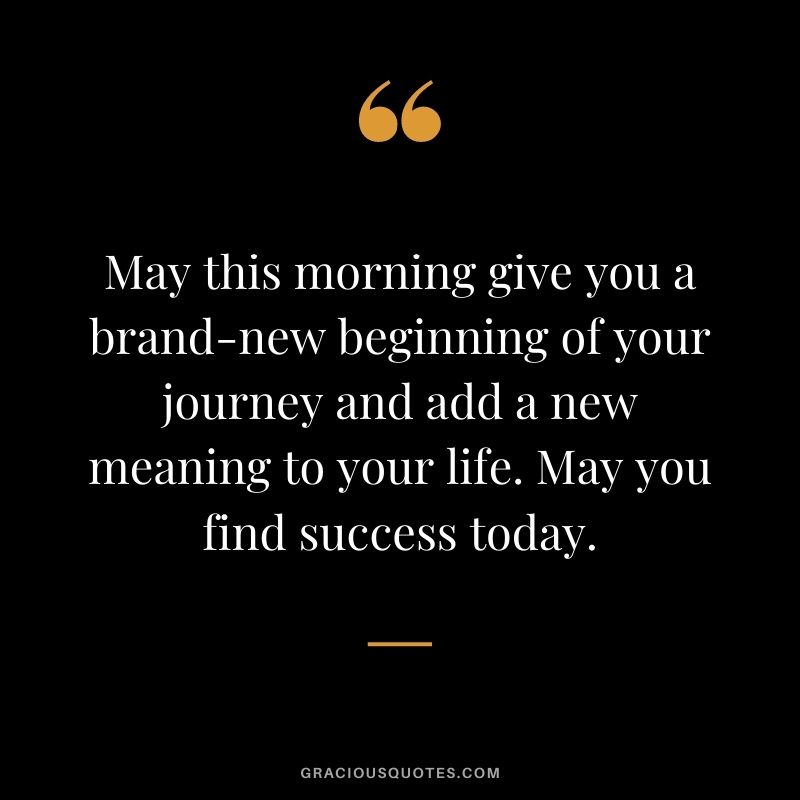 May this morning give you a brand-new beginning of your journey and add a new meaning to your life. May you find success today.