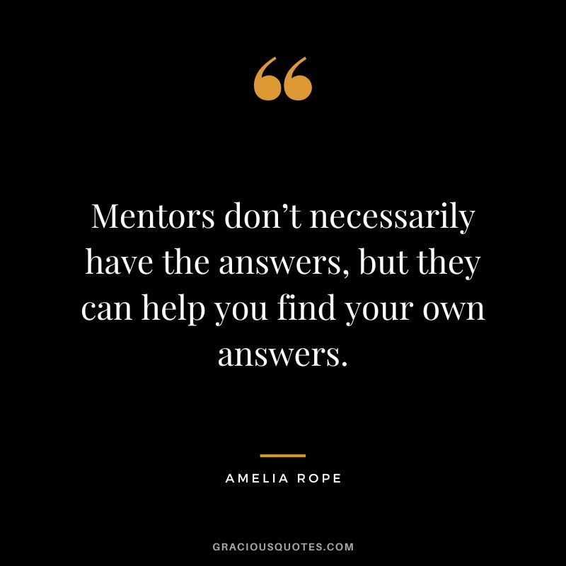 Mentors don’t necessarily have the answers, but they can help you find your own answers. - Amelia Rope