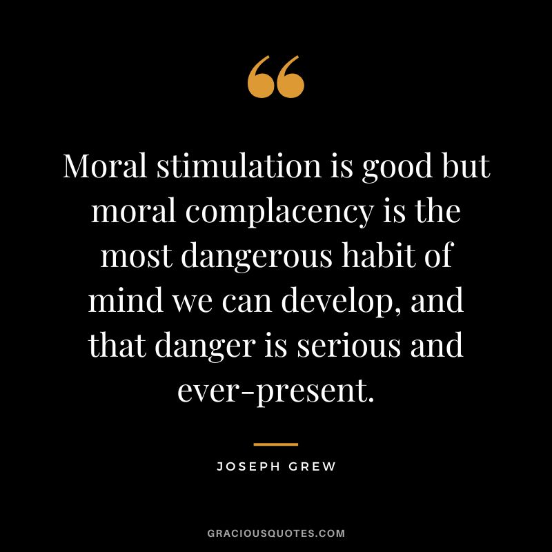 Moral stimulation is good but moral complacency is the most dangerous habit of mind we can develop, and that danger is serious and ever-present. - Joseph Grew