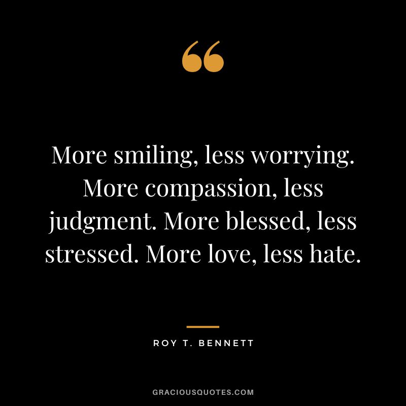 More smiling, less worrying. More compassion, less judgment. More blessed, less stressed. More love, less hate. - Roy T. Bennett