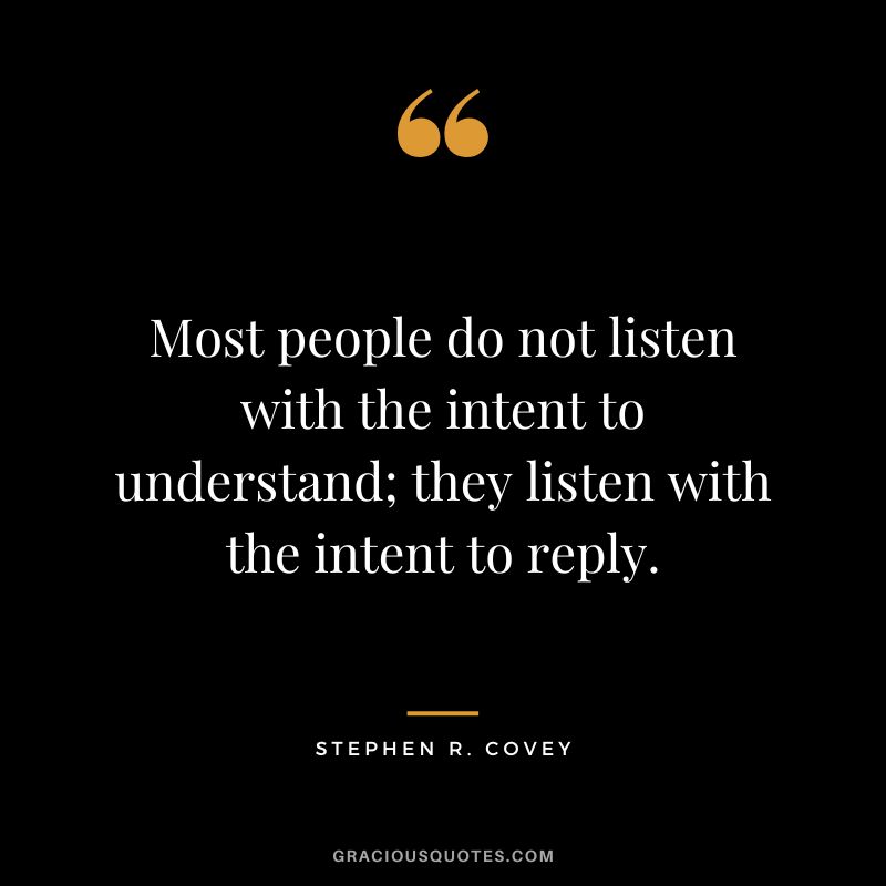 Most people do not listen with the intent to understand; they listen with the intent to reply. - Stephen R. Covey