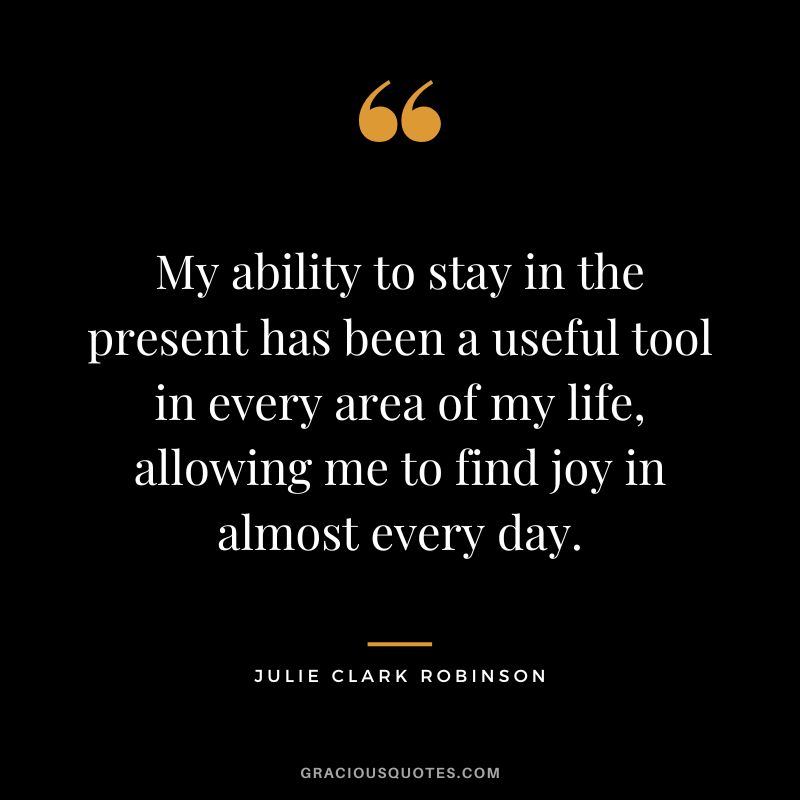 My ability to stay in the present has been a useful tool in every area of my life, allowing me to find joy in almost every day. - Julie Clark Robinson
