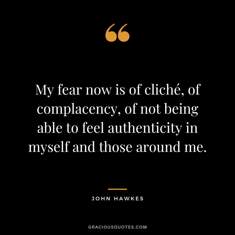My fear now is of cliché, of complacency, of not being able to feel authenticity in myself and those around me. - John Hawkes