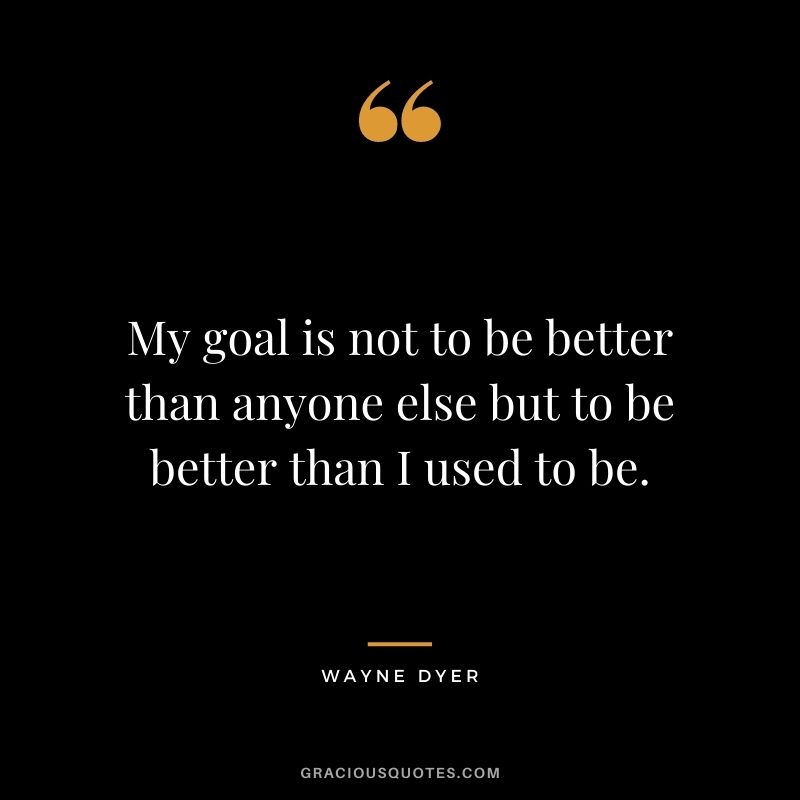 My goal is not to be better than anyone else but to be better than I used to be. - Wayne Dyer