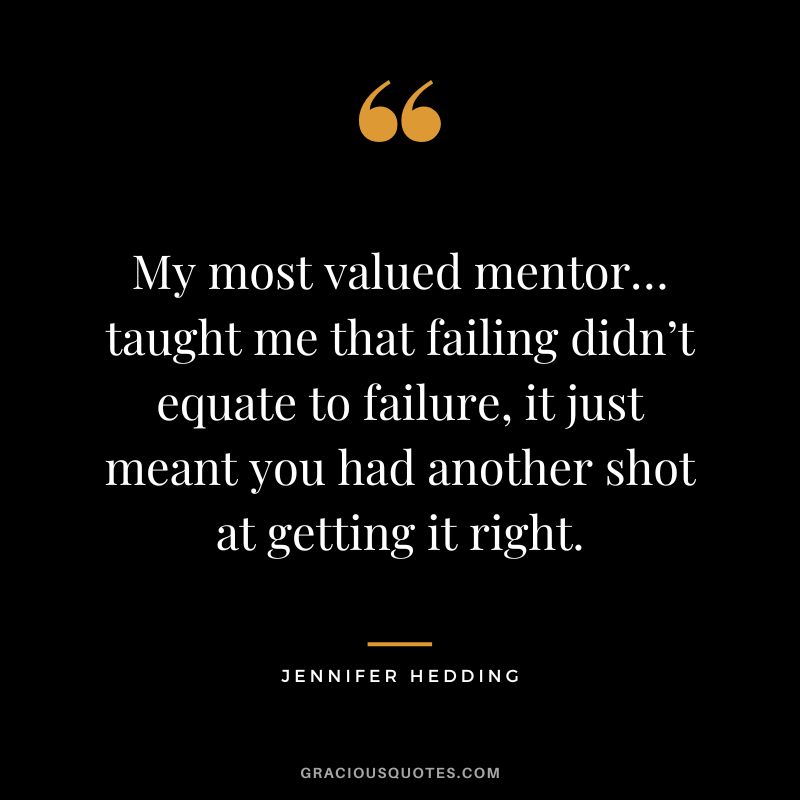 My most valued mentor… taught me that failing didn’t equate to failure, it just meant you had another shot at getting it right. - Jennifer Hedding