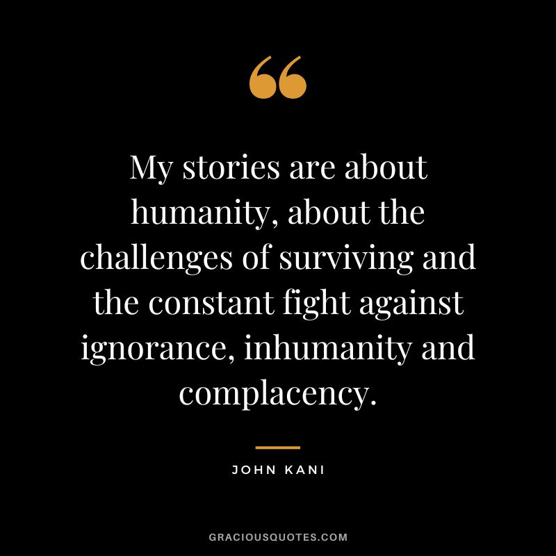 My stories are about humanity, about the challenges of surviving and the constant fight against ignorance, inhumanity and complacency. - John Kani