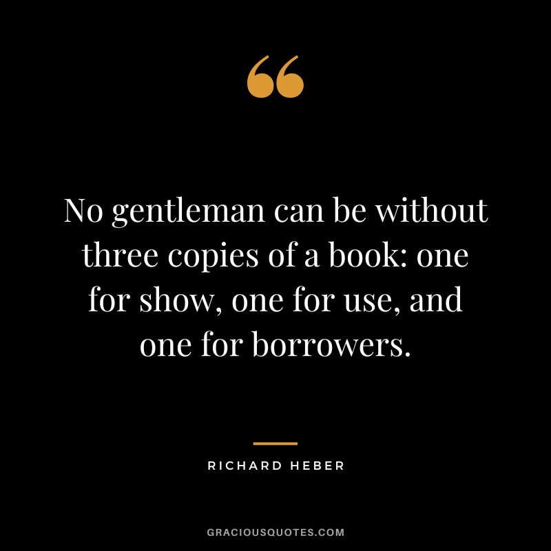 No gentleman can be without three copies of a book one for show, one for use, and one for borrowers. - Richard Heber