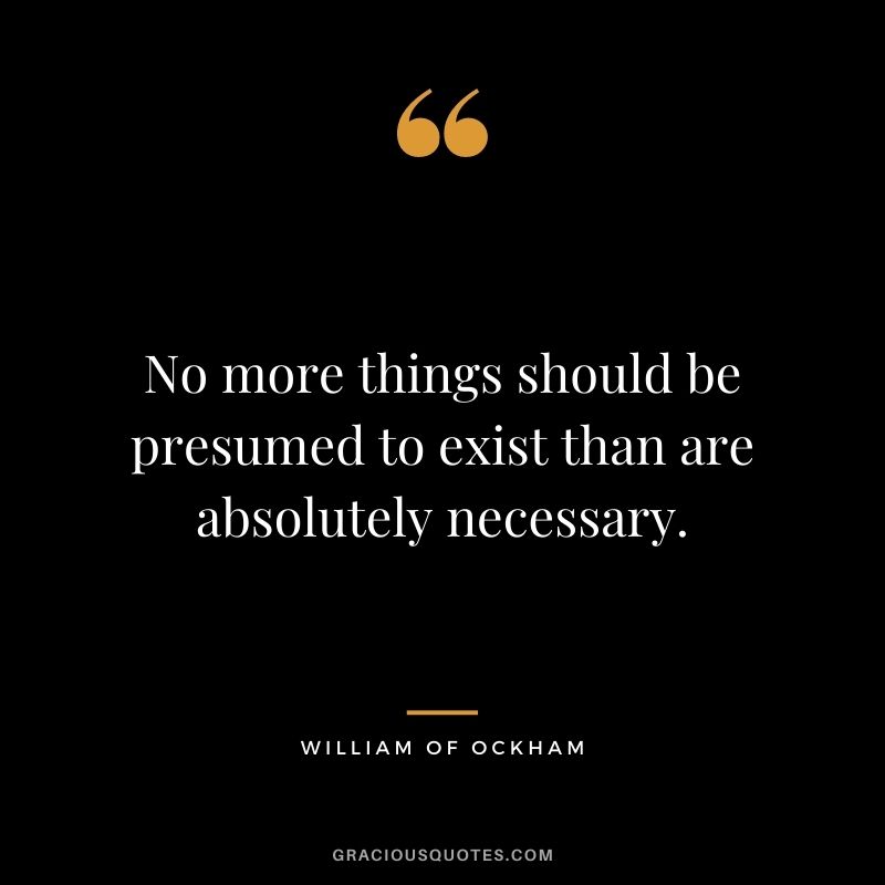 No more things should be presumed to exist than are absolutely necessary. - William of Ockham