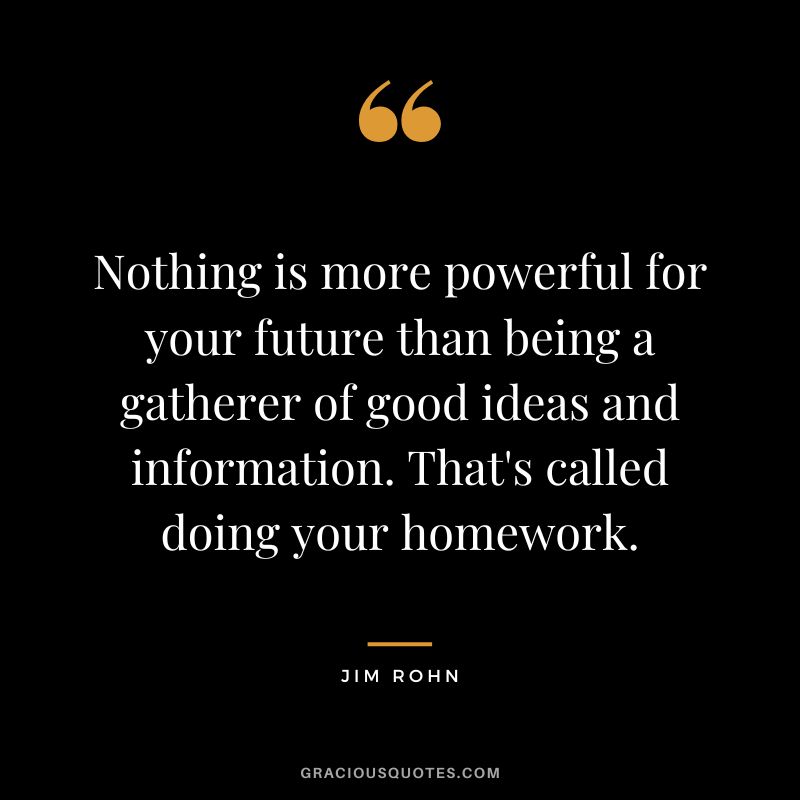 Nothing is more powerful for your future than being a gatherer of good ideas and information. That's called doing your homework. - Jim Rohn