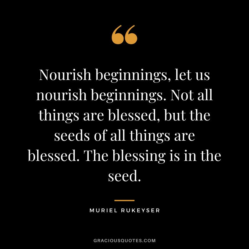 Nourish beginnings, let us nourish beginnings. Not all things are blessed, but the seeds of all things are blessed. The blessing is in the seed. - Muriel Rukeyser