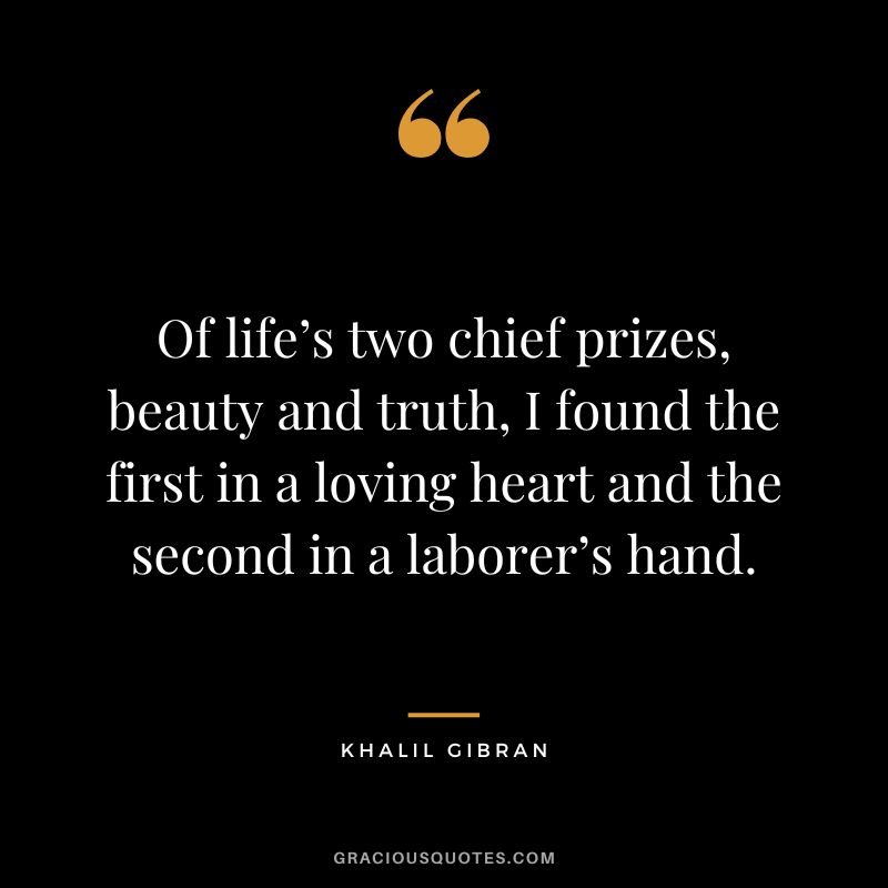 Of life’s two chief prizes, beauty and truth, I found the first in a loving heart and the second in a laborer’s hand. - Khalil Gibran