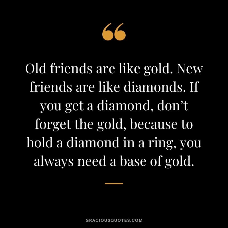 Old friends are like gold. New friends are like diamonds. If you get a diamond, don’t forget the gold, because to hold a diamond in a ring, you always need a base of gold.