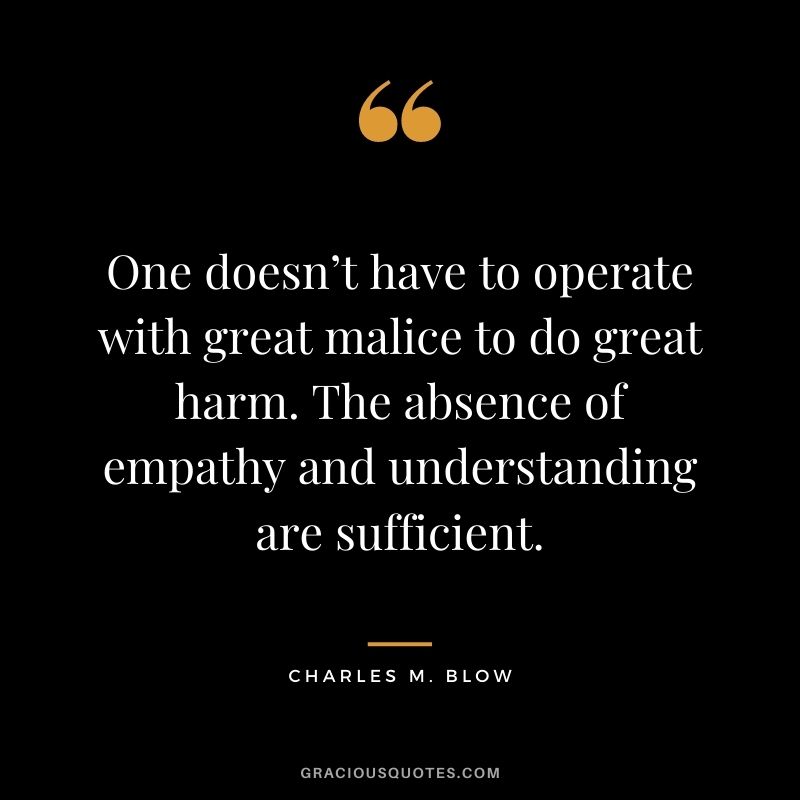 One doesn’t have to operate with great malice to do great harm. The absence of empathy and understanding are sufficient. - Charles M. Blow