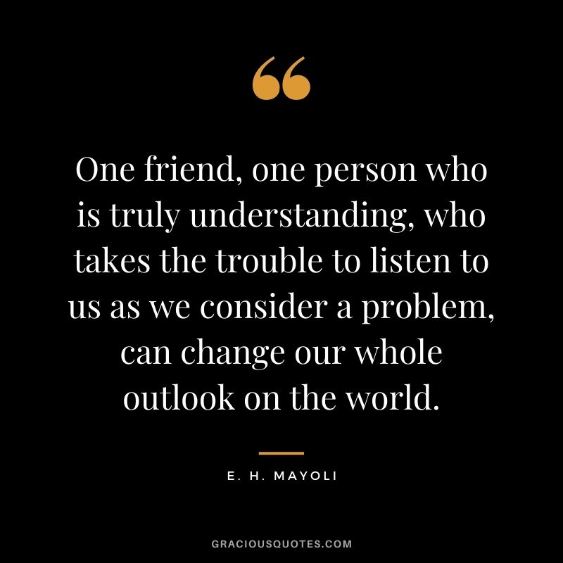 One friend, one person who is truly understanding, who takes the trouble to listen to us as we consider a problem, can change our whole outlook on the world. - E. H. Mayoli