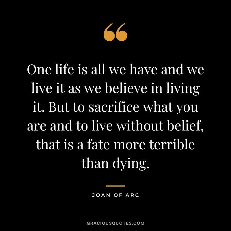 One life is all we have and we live it as we believe in living it. But to sacrifice what you are and to live without belief, that is a fate more terrible than dying. - Joan of Arc