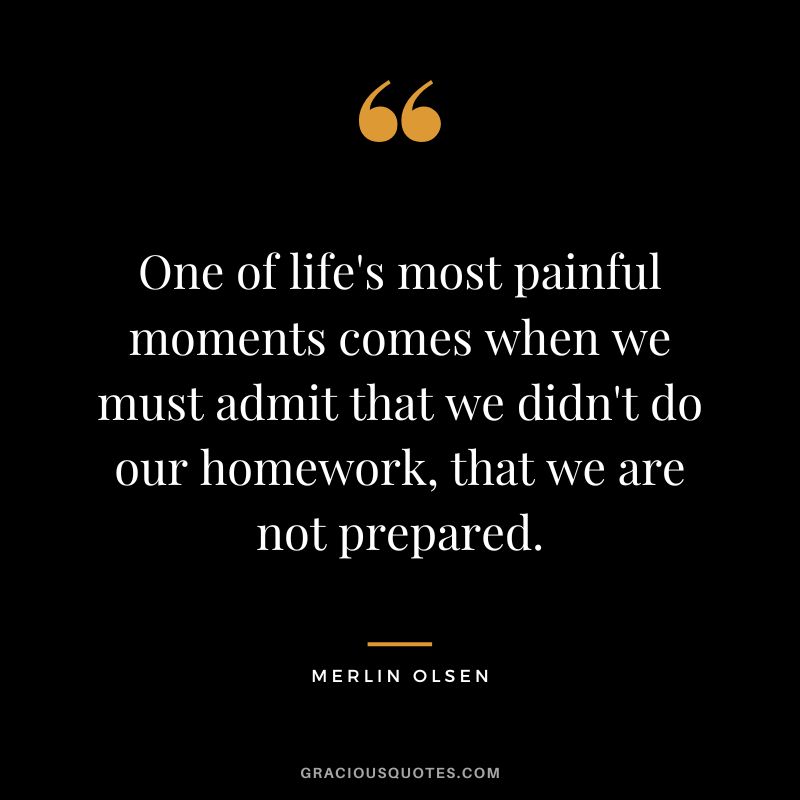 One of life's most painful moments comes when we must admit that we didn't do our homework, that we are not prepared. - Merlin Olsen