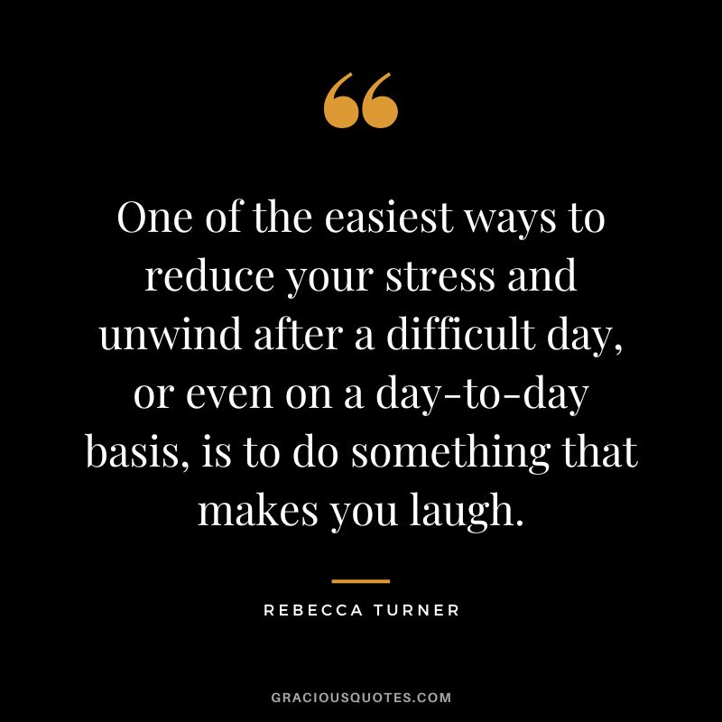 One of the easiest ways to reduce your stress and unwind after a difficult day, or even on a day-to-day basis, is to do something that makes you laugh. - Rebecca Turner