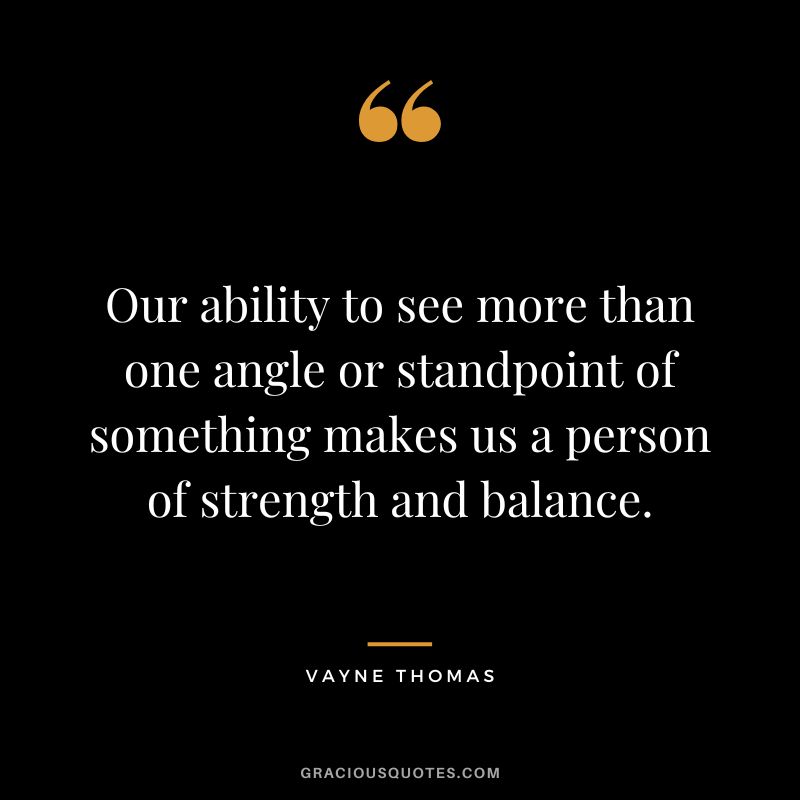 Our ability to see more than one angle or standpoint of something makes us a person of strength and balance. - Vayne Thomas