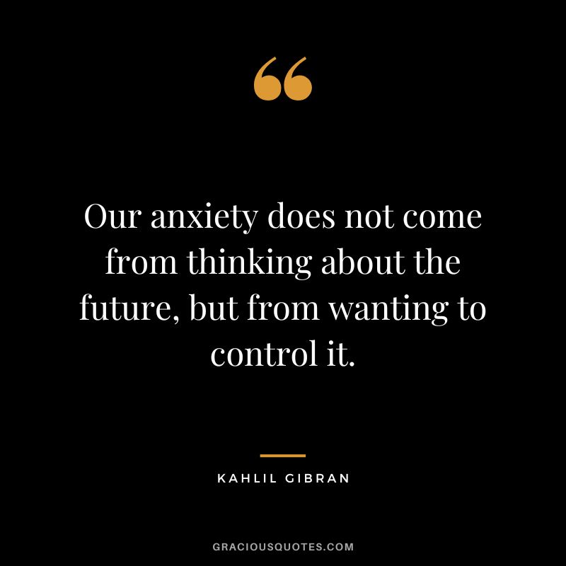 Our anxiety does not come from thinking about the future, but from wanting to control it. - Kahlil Gibran