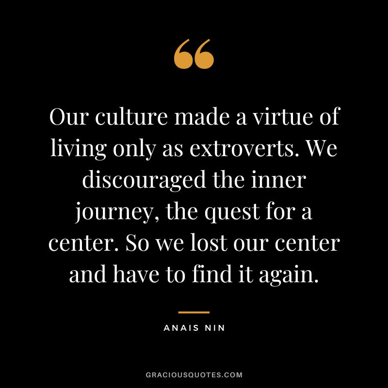 Our culture made a virtue of living only as extroverts. We discouraged the inner journey, the quest for a center. So we lost our center and have to find it again. - Anais Nin