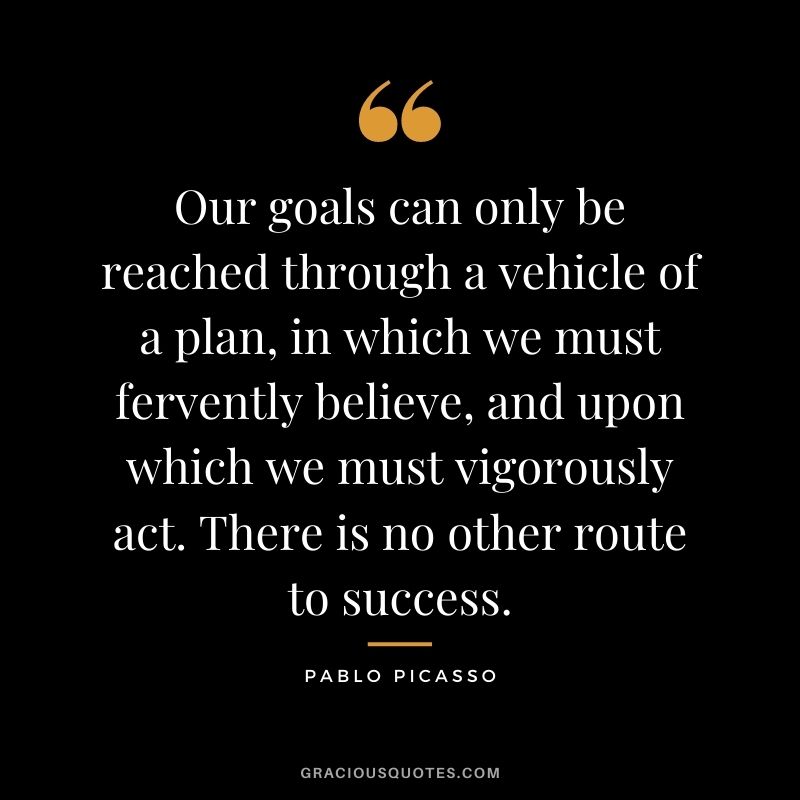 Our goals can only be reached through a vehicle of a plan, in which we must fervently believe, and upon which we must vigorously act. There is no other route to success. - Pablo Picasso