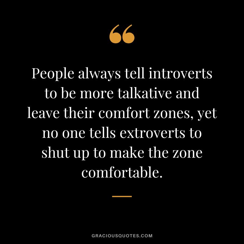 People always tell introverts to be more talkative and leave their comfort zones, yet no one tells extroverts to shut up to make the zone comfortable.
