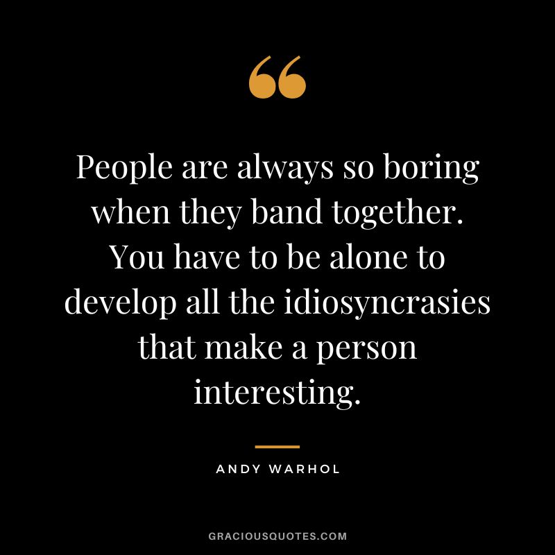 People are always so boring when they band together. You have to be alone to develop all the idiosyncrasies that make a person interesting. – Andy Warhol