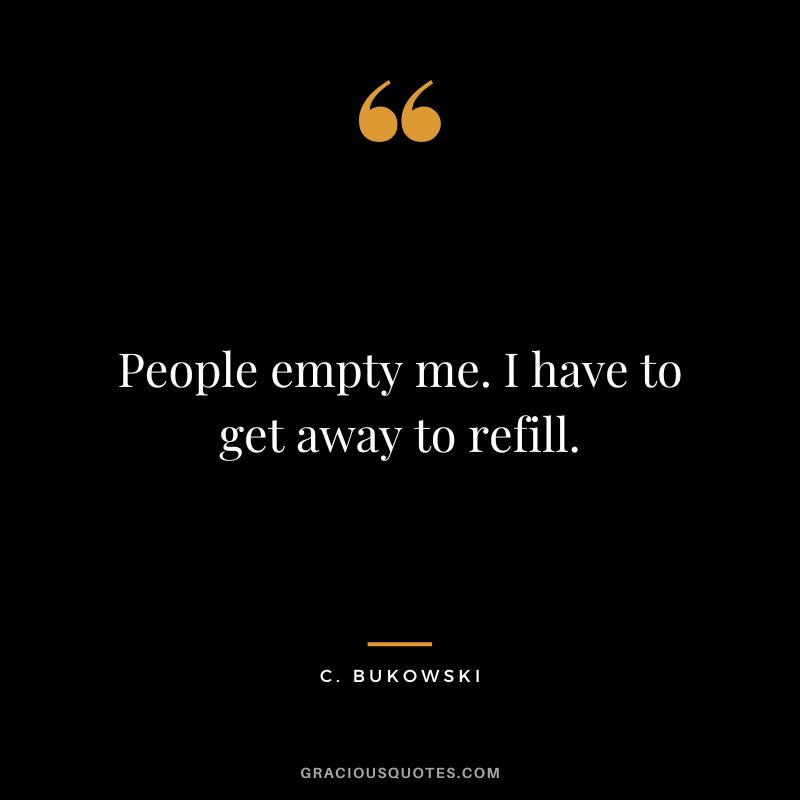 People empty me. I have to get away to refill. – C. Bukowski
