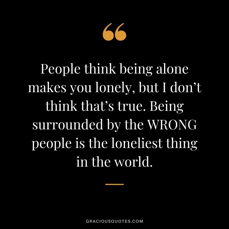 People think being alone makes you lonely, but I don’t think that’s true. Being surrounded by the WRONG people is the loneliest thing in the world.