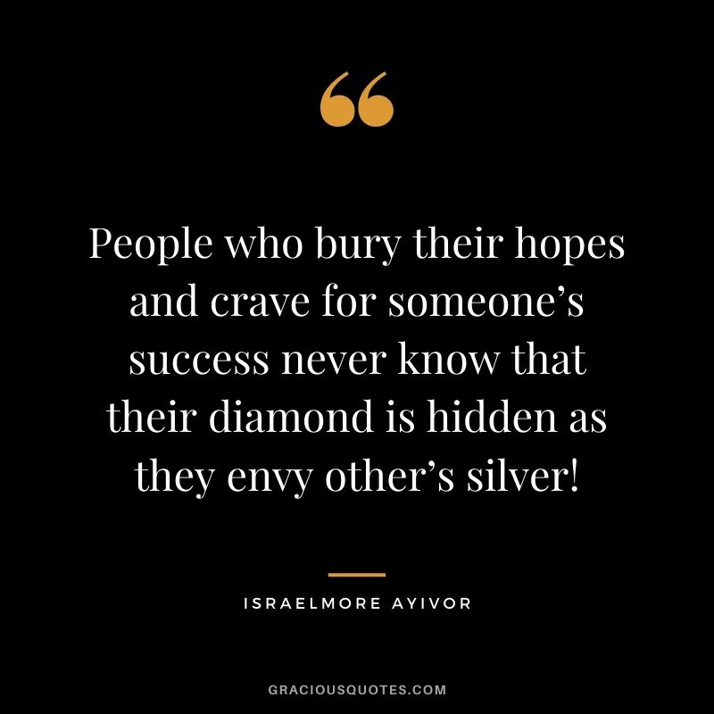 People who bury their hopes and crave for someone’s success never know that their diamond is hidden as they envy other’s silver! - Israelmore Ayivor
