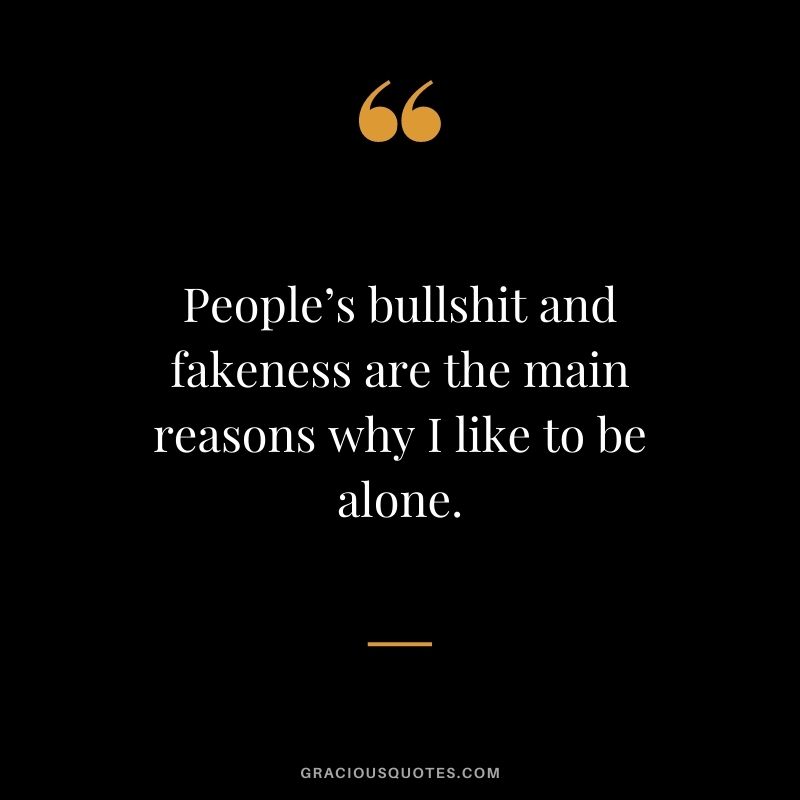People’s bullshit and fakeness are the main reasons why I like to be alone.