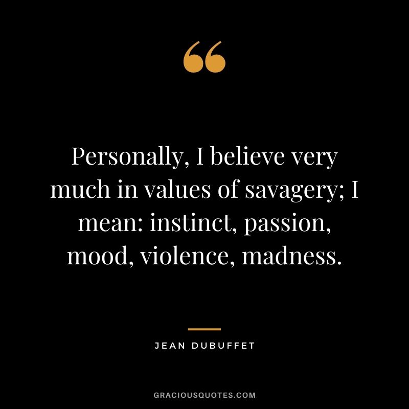 Personally, I believe very much in values of savagery; I mean instinct, passion, mood, violence, madness. - Jean Dubuffet