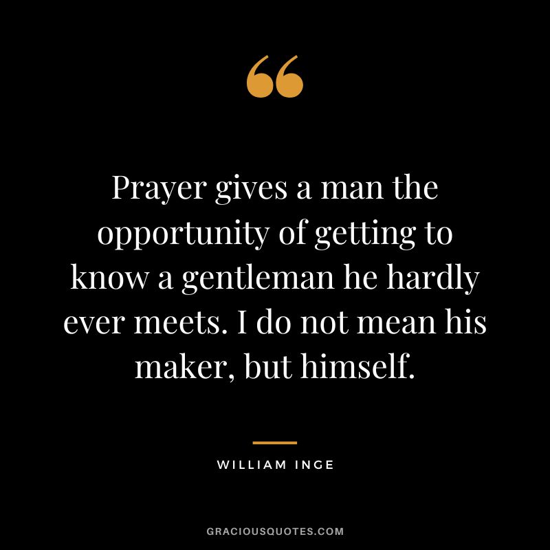 Prayer gives a man the opportunity of getting to know a gentleman he hardly ever meets. I do not mean his maker, but himself. - William Inge