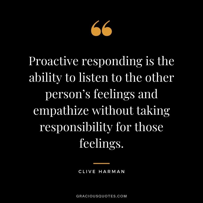 Proactive responding is the ability to listen to the other person’s feelings and empathize without taking responsibility for those feelings. - Clive Harman