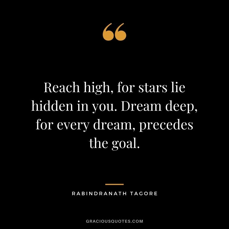 Reach high, for stars lie hidden in you. Dream deep, for every dream, precedes the goal. - Rabindranath Tagore