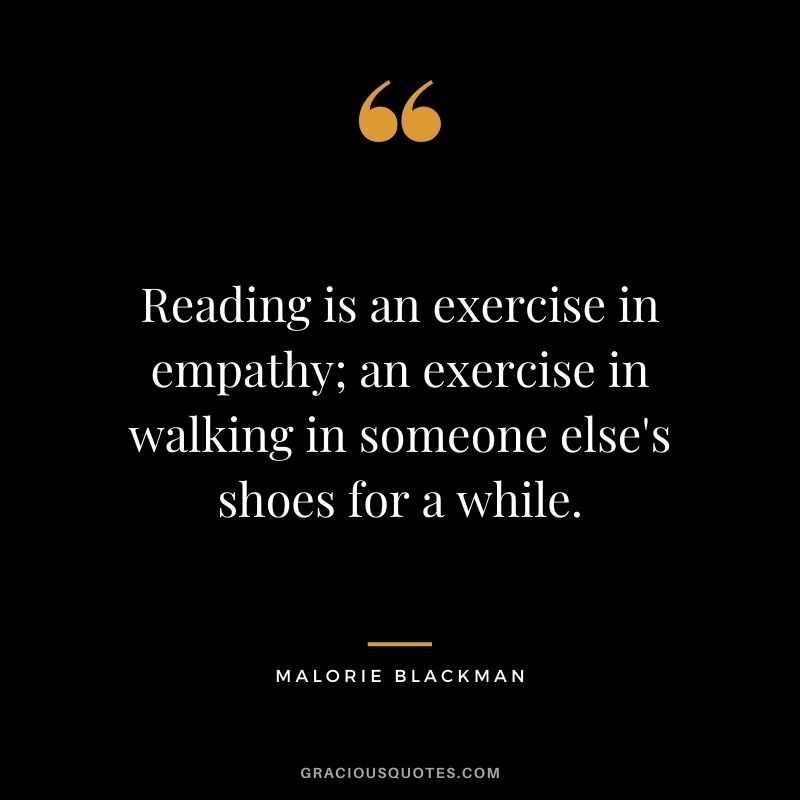 Reading is an exercise in empathy; an exercise in walking in someone else's shoes for a while. - Malorie Blackman