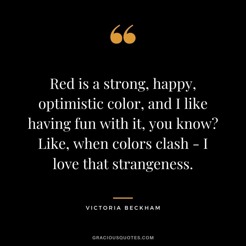 Red is a strong, happy, optimistic color, and I like having fun with it, you know Like, when colors clash - I love that strangeness. - Victoria Beckham