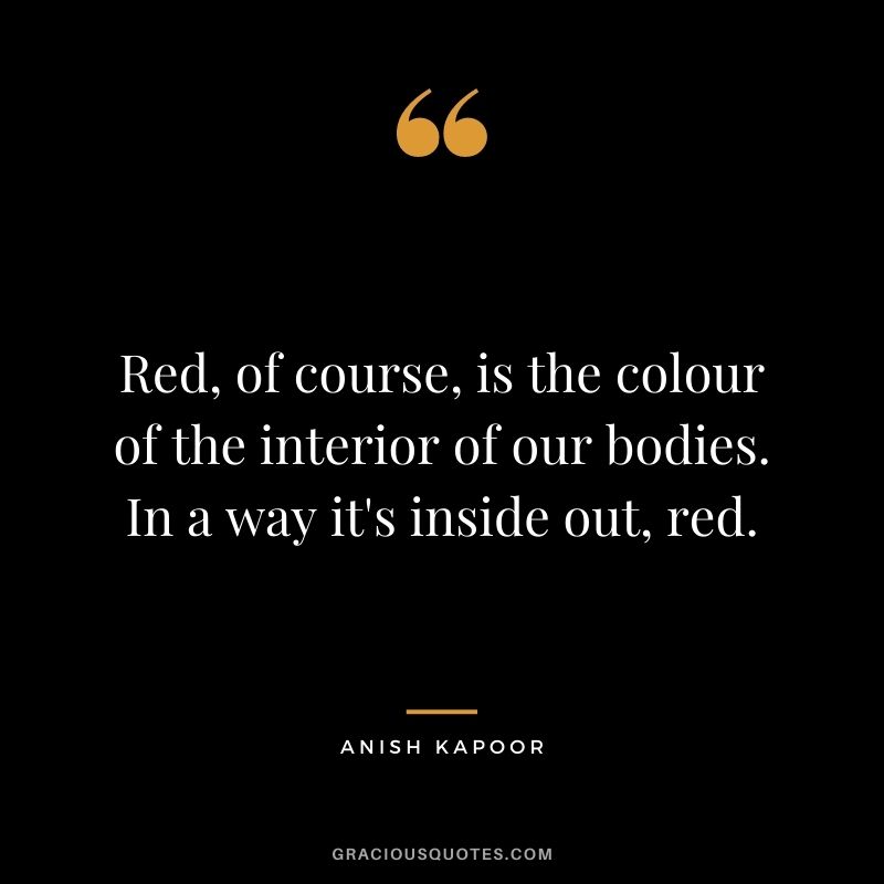 Red, of course, is the colour of the interior of our bodies. In a way it's inside out, red. - Anish Kapoor