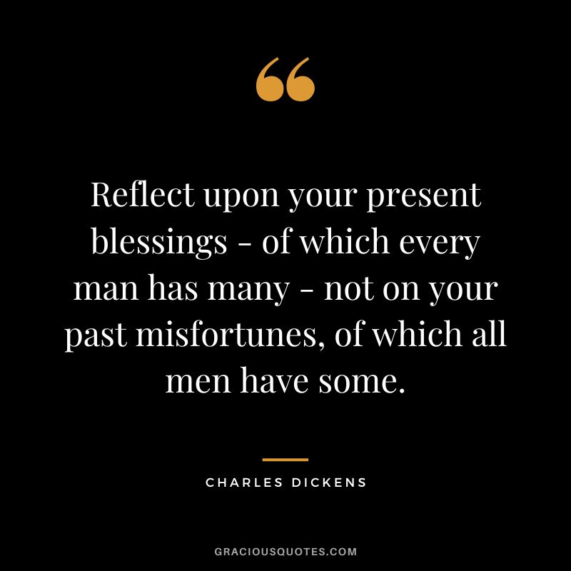 Reflect upon your present blessings - of which every man has many - not on your past misfortunes, of which all men have some. - Charles Dickens