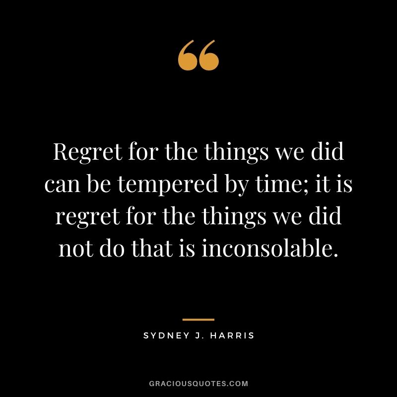 Regret for the things we did can be tempered by time; it is regret for the things we did not do that is inconsolable. - Sydney J. Harris