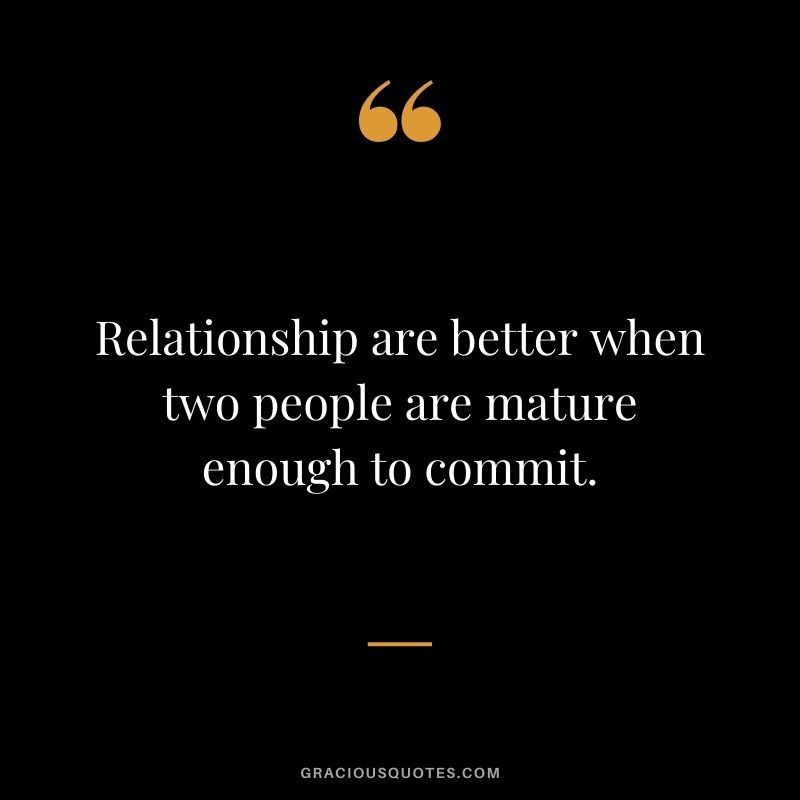 Relationship are better when two people are mature enough to commit.
