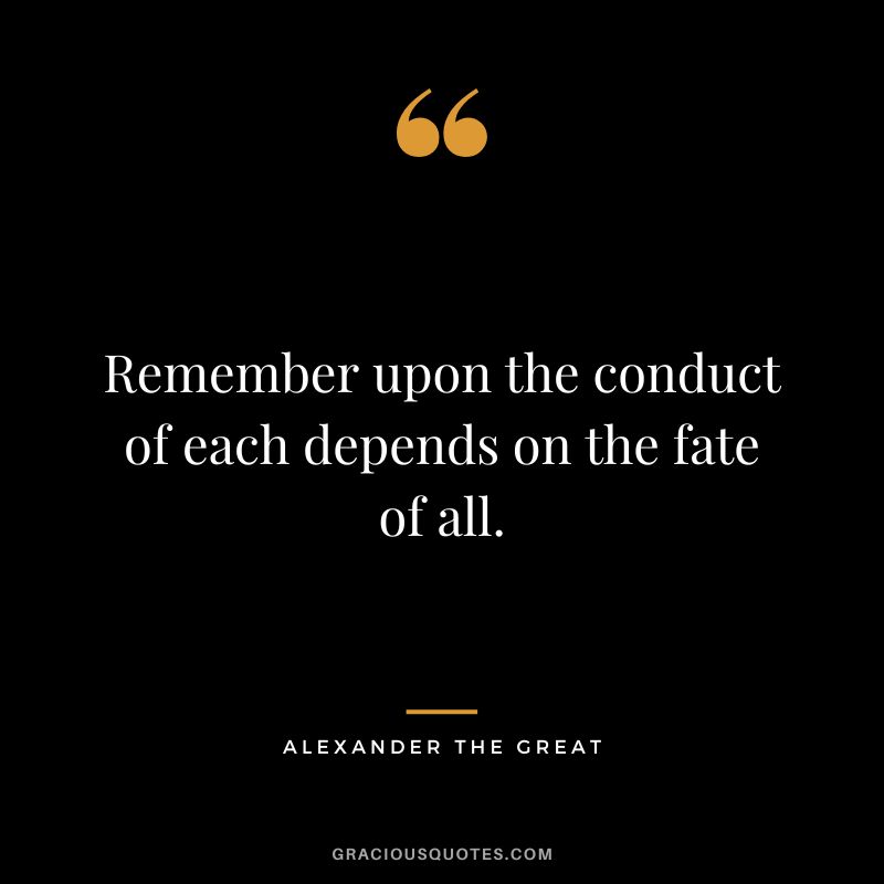 Remember upon the conduct of each depends on the fate of all. - Alexander the Great