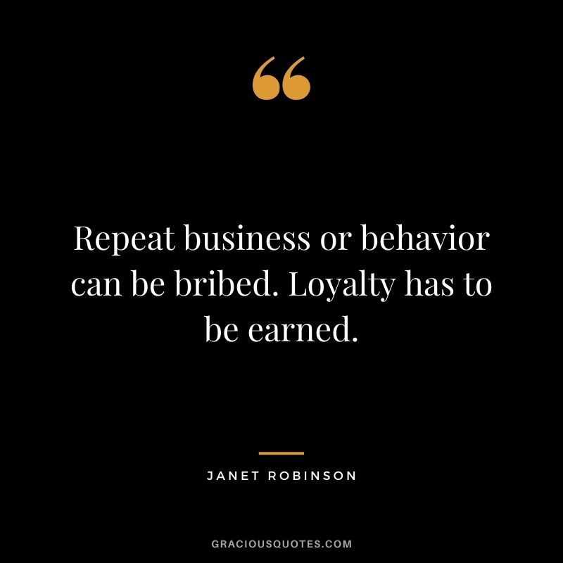 Repeat business or behavior can be bribed. Loyalty has to be earned. - Janet Robinson