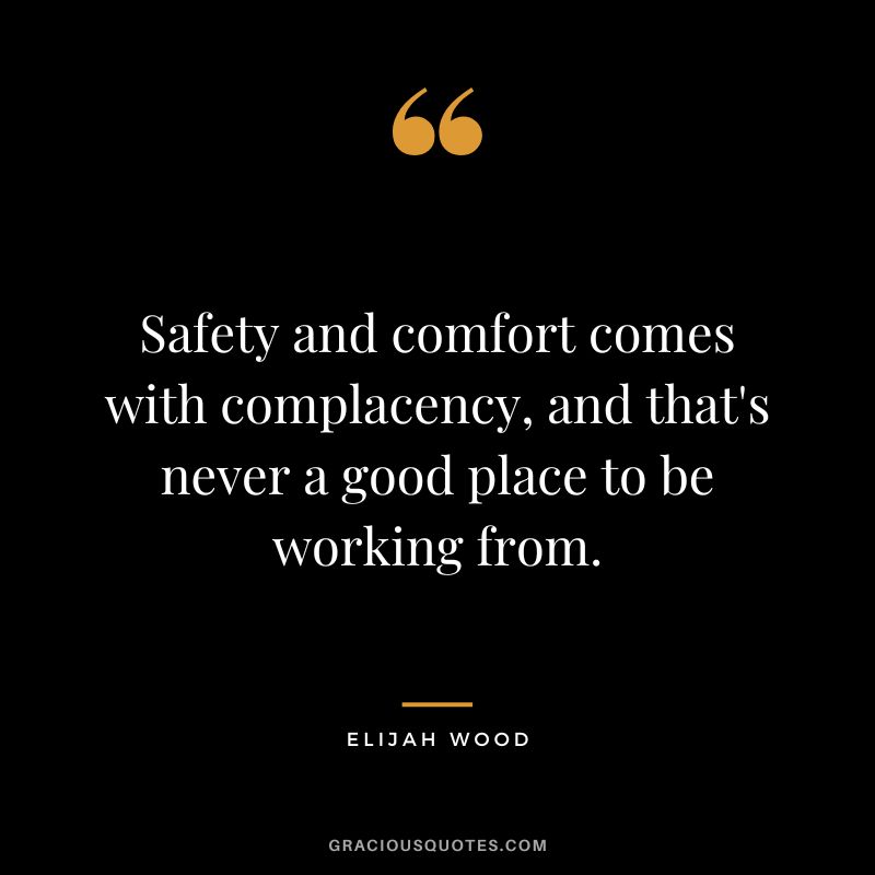 Safety and comfort comes with complacency, and that's never a good place to be working from. - Elijah Wood