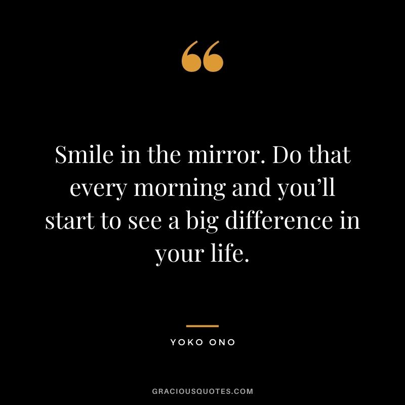Smile in the mirror. Do that every morning and you’ll start to see a big difference in your life. – Yoko Ono