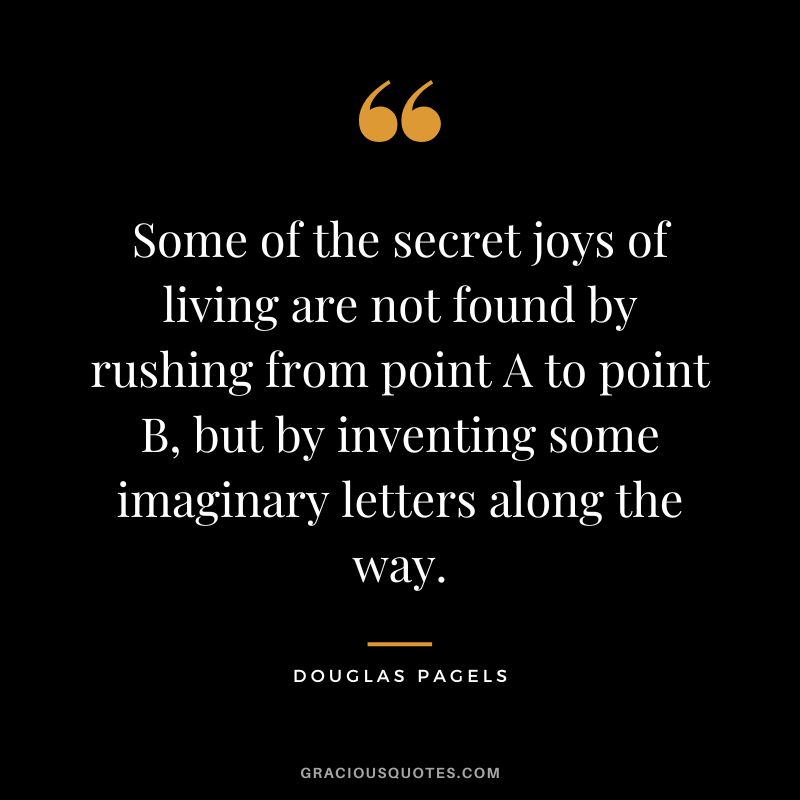 Some of the secret joys of living are not found by rushing from point A to point B, but by inventing some imaginary letters along the way. - Douglas Pagels