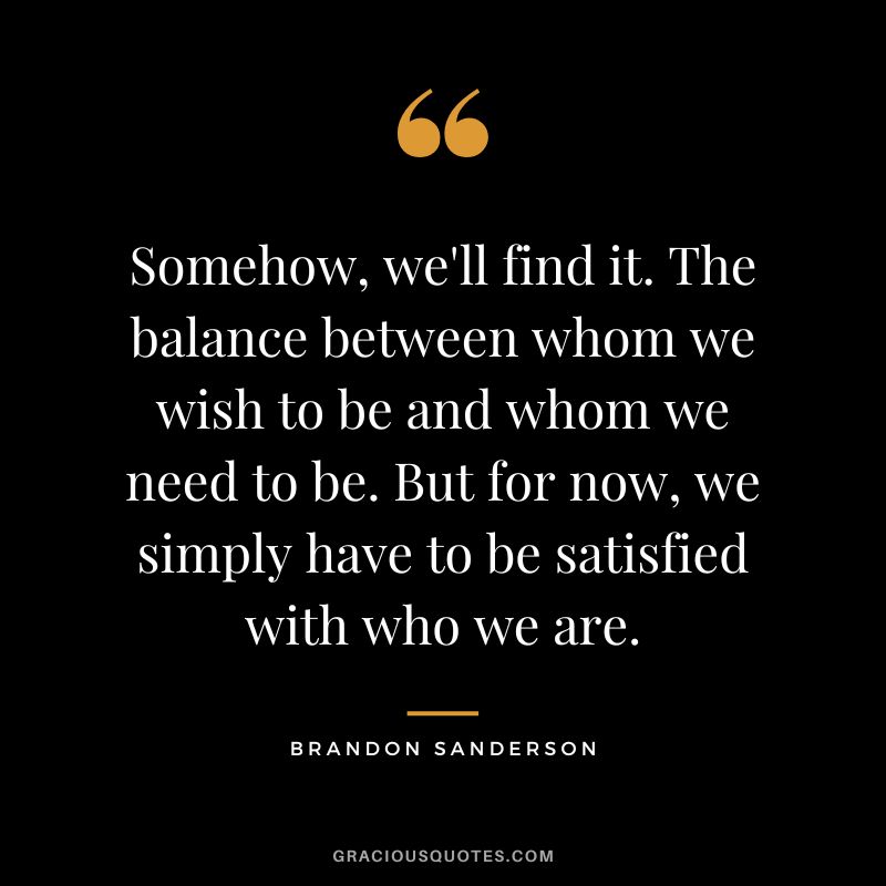 Somehow, we'll find it. The balance between whom we wish to be and whom we need to be. But for now, we simply have to be satisfied with who we are. - Brandon Sanderson