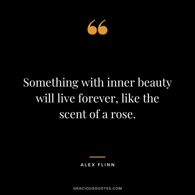 Something with inner beauty will live forever, like the scent of a rose. - Alex Flinn